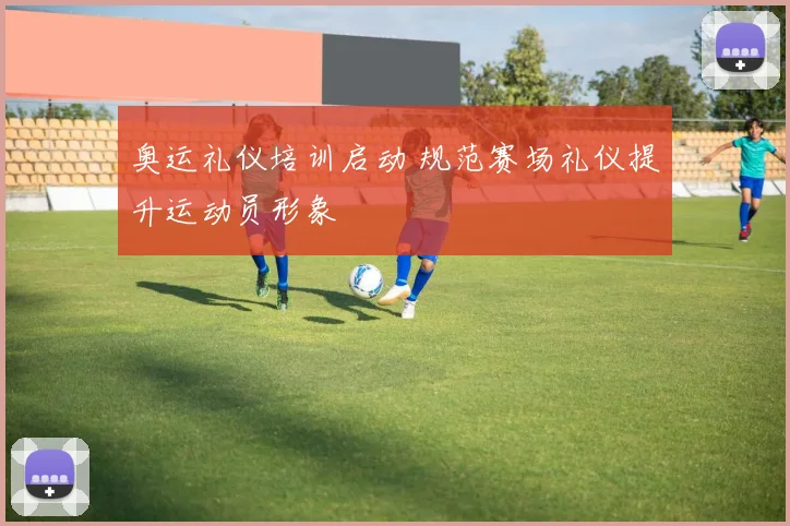 奥运礼仪培训启动 规范赛场礼仪提升运动员形象