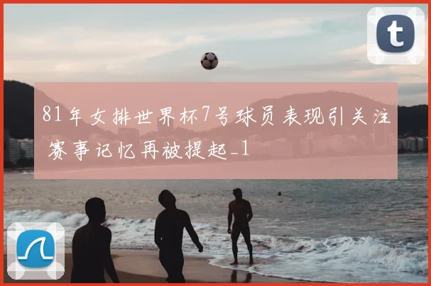 81年女排世界杯7号球员表现引关注 赛事记忆再被提起_1