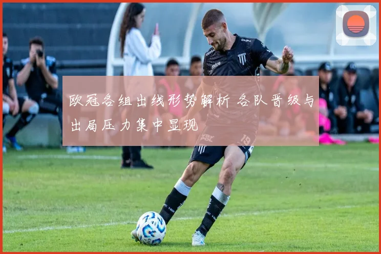 欧冠各组出线形势解析 各队晋级与出局压力集中显现