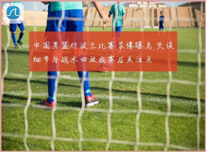 中国男篮对波兰比赛录像曝光 失误细节与战术回放成赛后关注点