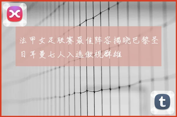 法甲女足联赛最佳阵容揭晓巴黎圣日耳曼七人入选傲视群雄