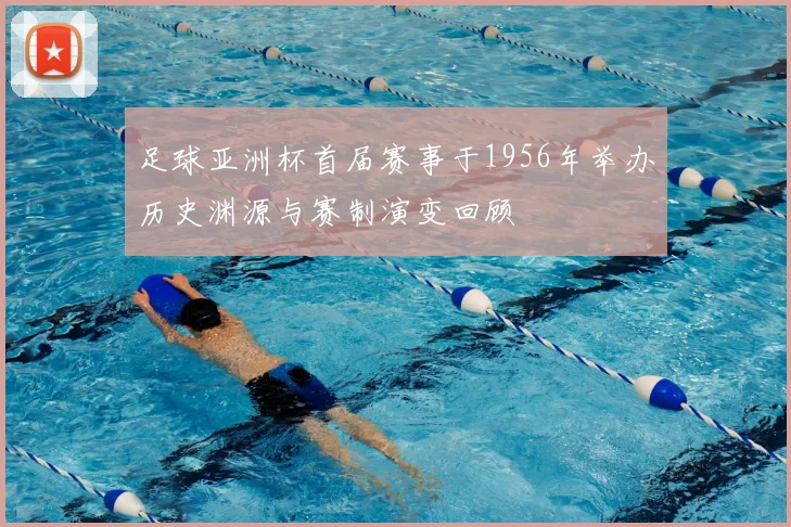 足球亚洲杯首届赛事于1956年举办历史渊源与赛制演变回顾