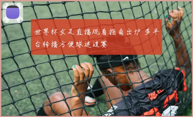 世界杯女足直播观看指南出炉 多平台转播方便球迷追赛
