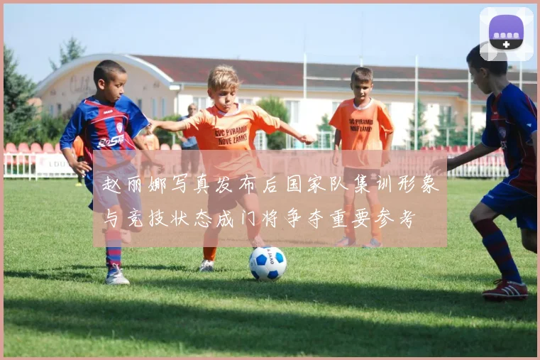 赵丽娜写真发布后国家队集训形象与竞技状态成门将争夺重要参考