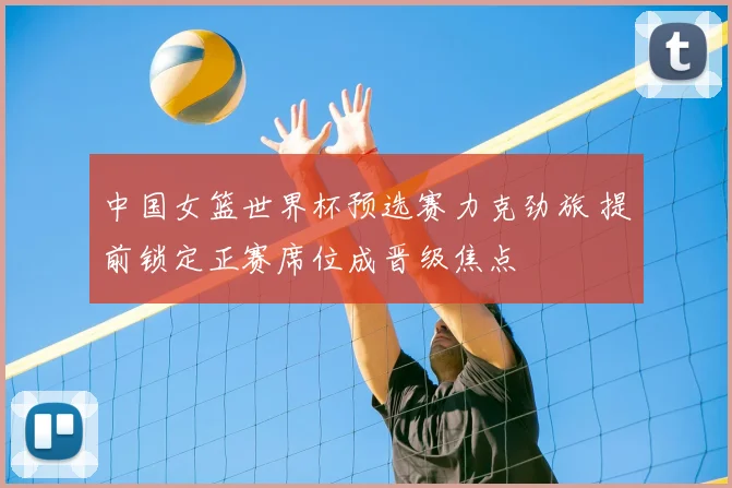 中国女篮世界杯预选赛力克劲旅 提前锁定正赛席位成晋级焦点