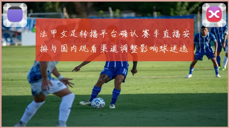 法甲女足转播平台确认 赛季直播安排与国内观看渠道调整影响球迷选择