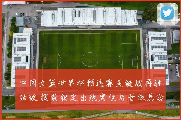 中国女篮世界杯预选赛关键战再胜劲敌 提前锁定出线席位与晋级悬念