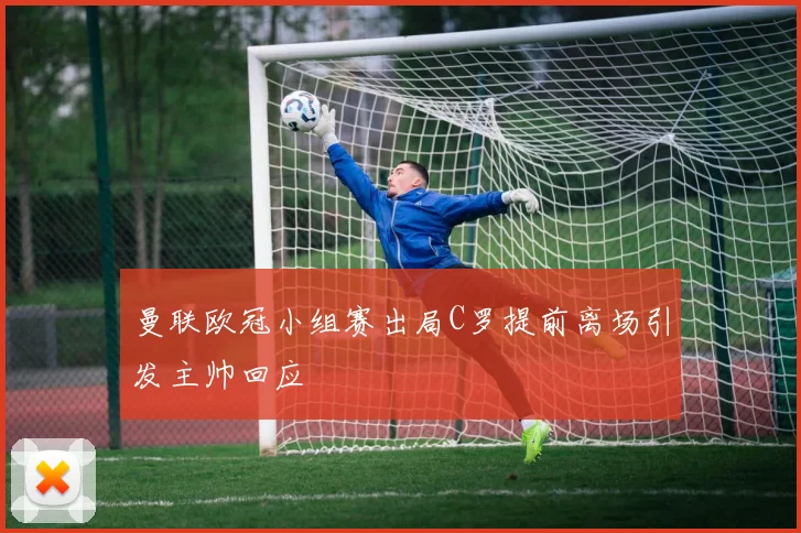 曼联欧冠小组赛出局C罗提前离场引发主帅回应