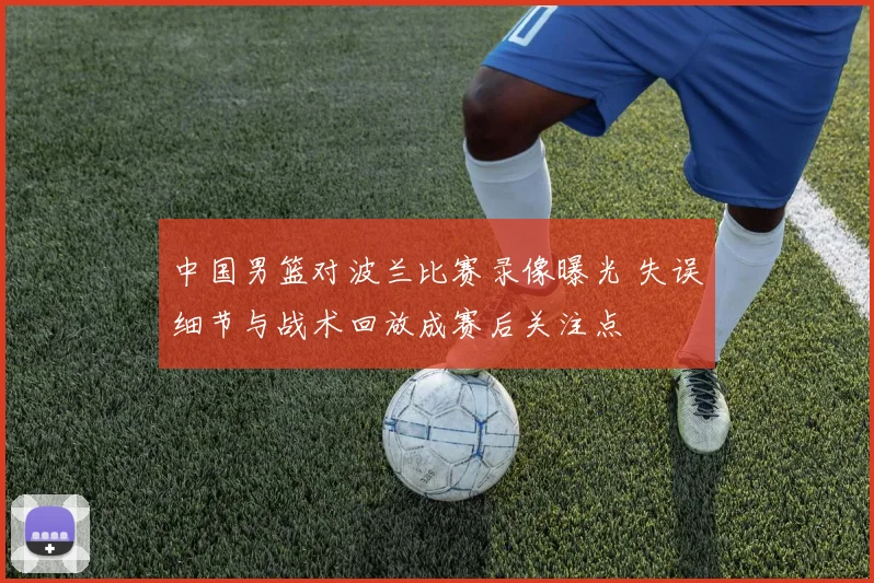 中国男篮对波兰比赛录像曝光 失误细节与战术回放成赛后关注点