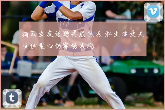 梅西女友话题再成焦点 私生活受关注但重心仍赛场表现