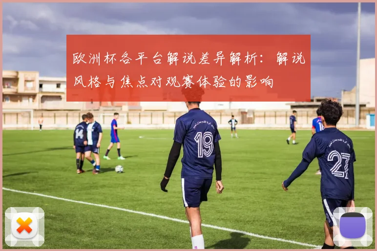 欧洲杯各平台解说差异解析：解说风格与焦点对观赛体验的影响