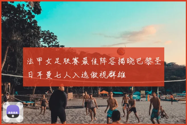 法甲女足联赛最佳阵容揭晓巴黎圣日耳曼七人入选傲视群雄