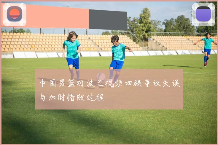 中国男篮对波兰视频回顾争议失误与加时惜败过程