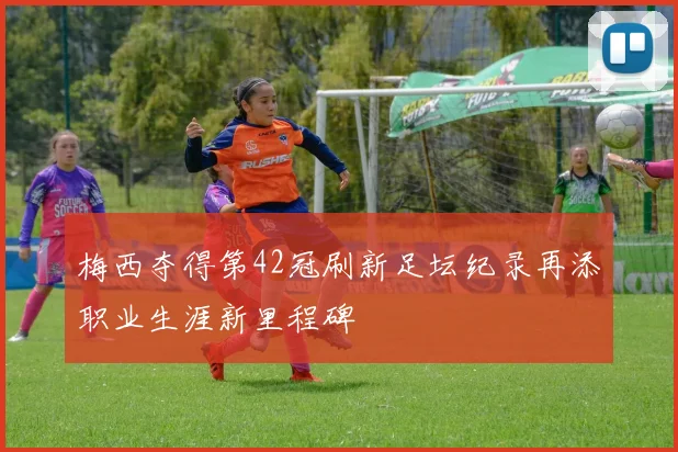 梅西夺得第42冠刷新足坛纪录再添职业生涯新里程碑