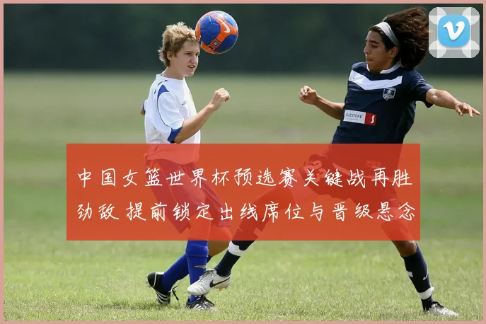 中国女篮世界杯预选赛关键战再胜劲敌 提前锁定出线席位与晋级悬念