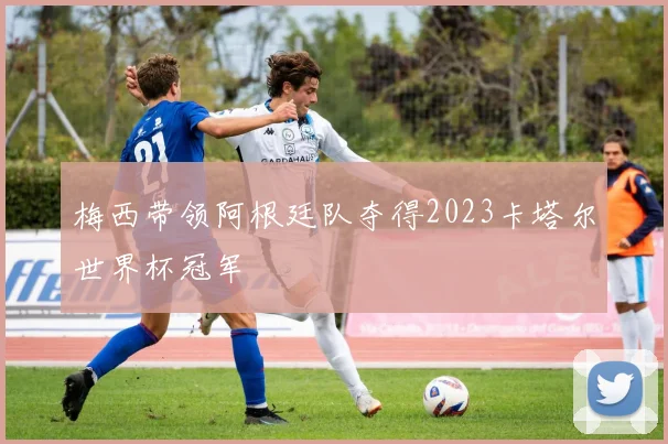 梅西带领阿根廷队夺得2023卡塔尔世界杯冠军