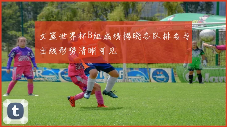 女篮世界杯B组成绩揭晓各队排名与出线形势清晰可见